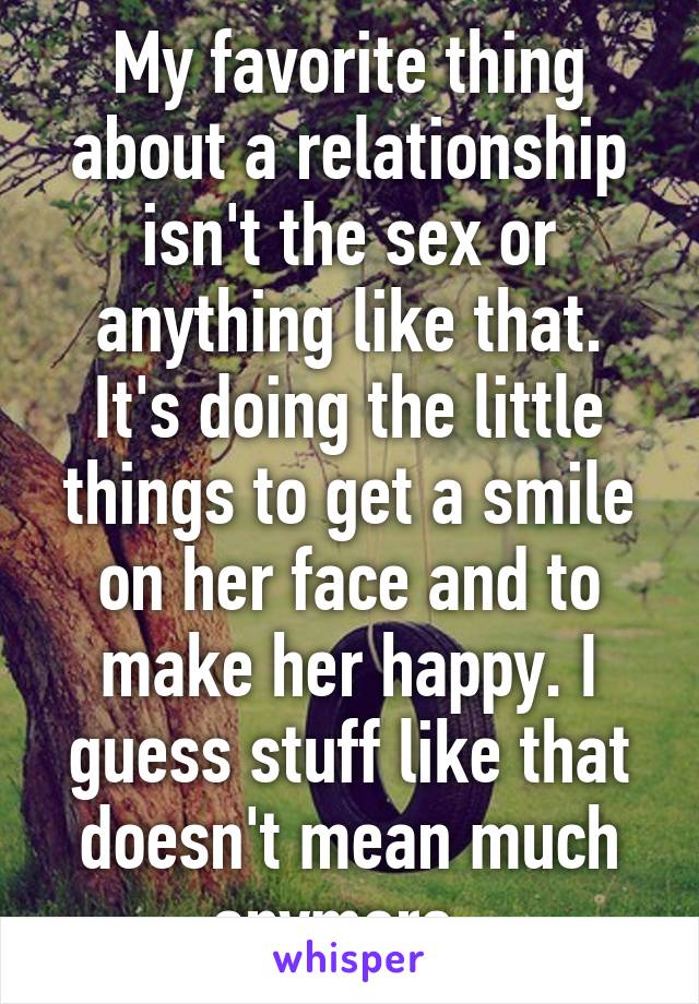 My favorite thing about a relationship isn't the sex or anything like that. It's doing the little things to get a smile on her face and to make her happy. I guess stuff like that doesn't mean much anymore. 