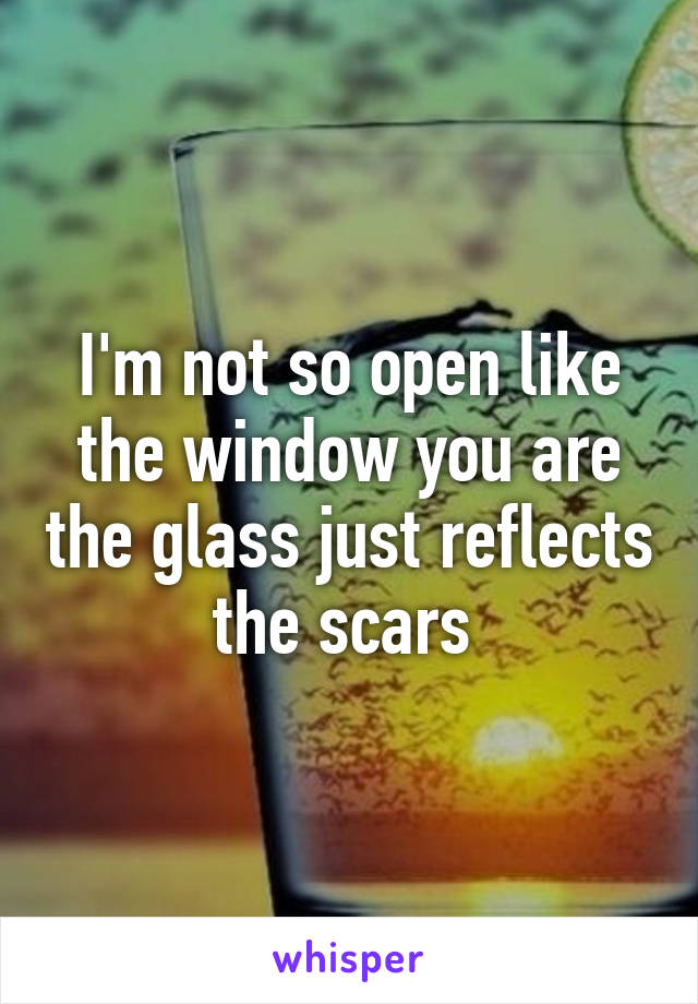 I'm not so open like the window you are the glass just reflects the scars 