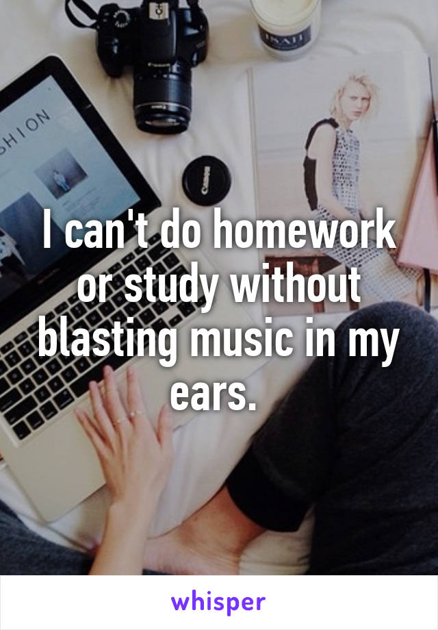 I can't do homework or study without blasting music in my ears. 