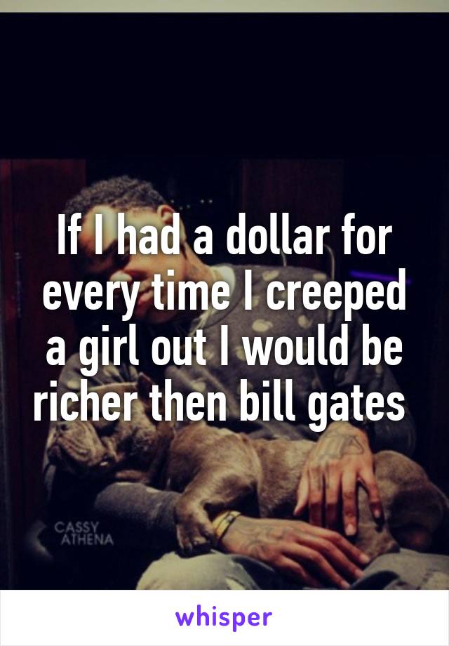 If I had a dollar for every time I creeped a girl out I would be richer then bill gates 