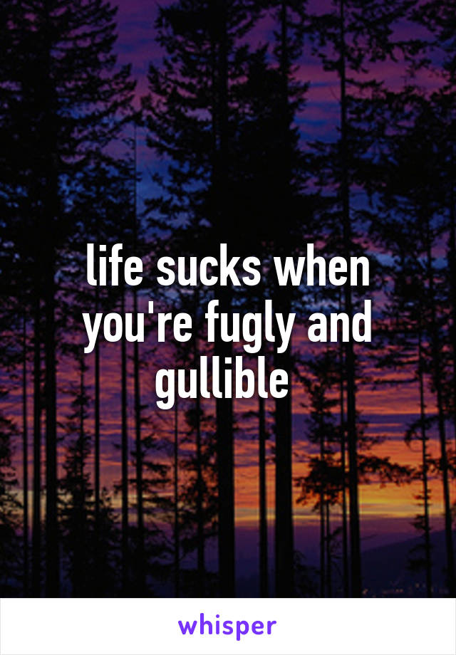 life sucks when you're fugly and gullible 