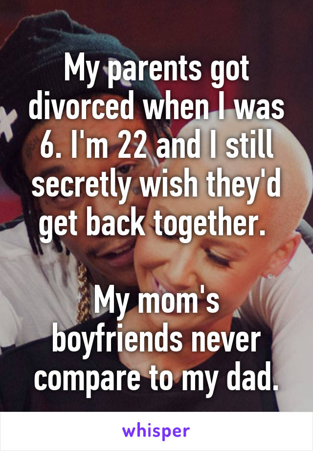 My parents got divorced when I was 6. I'm 22 and I still secretly wish they'd get back together. 

My mom's boyfriends never compare to my dad.