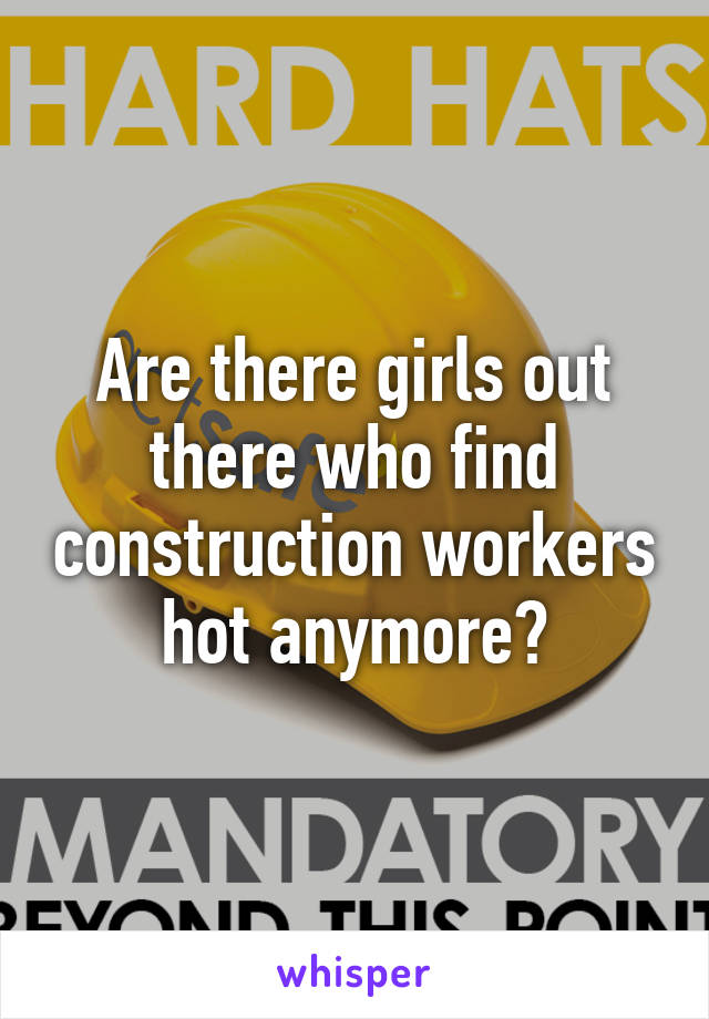 Are there girls out there who find construction workers hot anymore?