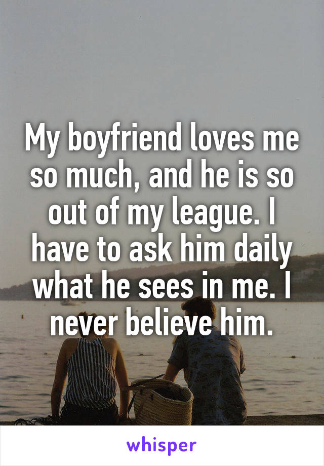 My boyfriend loves me so much, and he is so out of my league. I have to ask him daily what he sees in me. I never believe him.