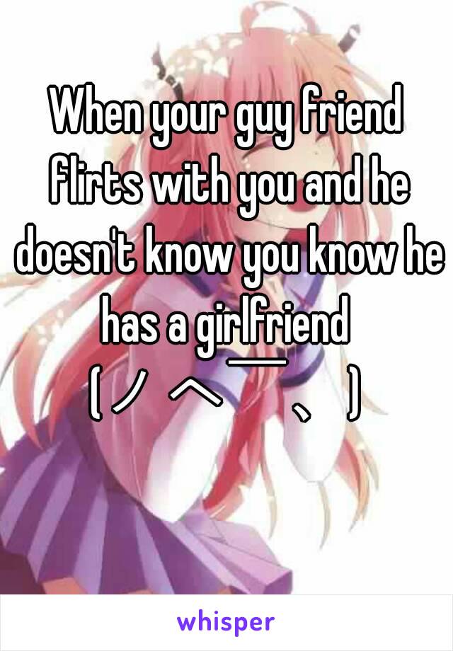 When your guy friend flirts with you and he doesn't know you know he has a girlfriend 
(ノへ￣、)