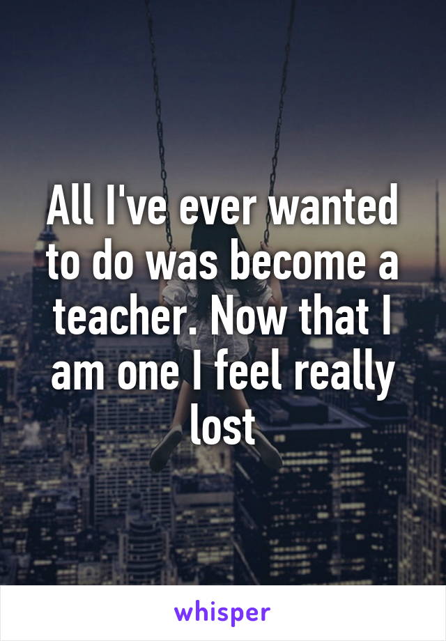 All I've ever wanted to do was become a teacher. Now that I am one I feel really lost