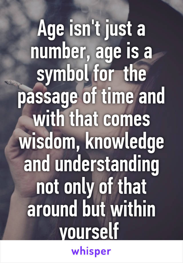 Age isn't just a number, age is a symbol for  the passage of time and with that comes wisdom, knowledge and understanding not only of that around but within yourself 