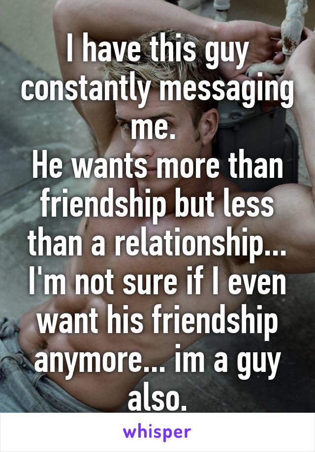 I have this guy constantly messaging me. 
He wants more than friendship but less than a relationship... I'm not sure if I even want his friendship anymore... im a guy also.