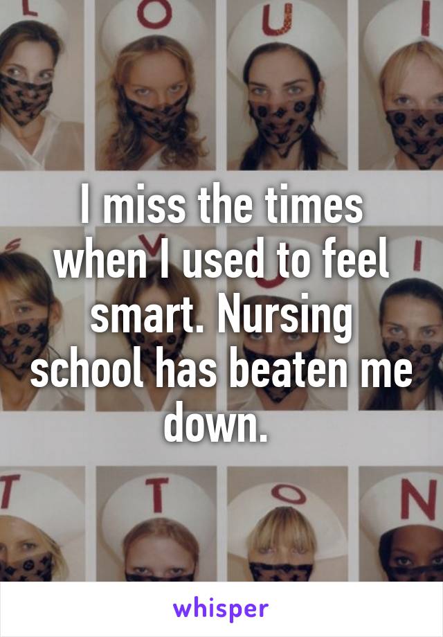 I miss the times when I used to feel smart. Nursing school has beaten me down. 