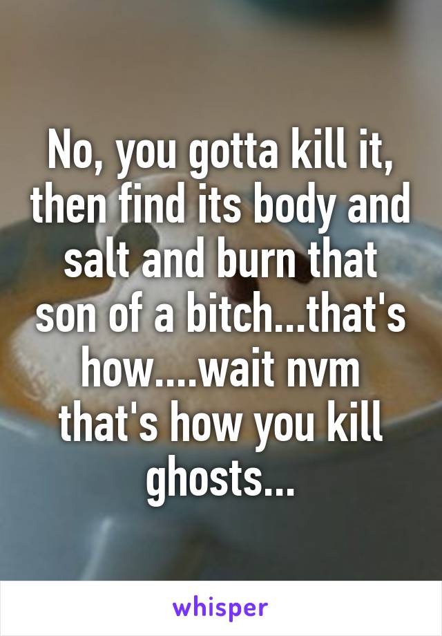 No, you gotta kill it, then find its body and salt and burn that son of a bitch...that's how....wait nvm that's how you kill ghosts...