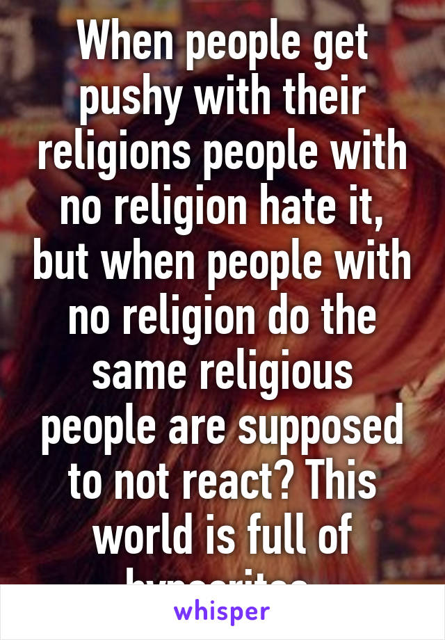 When people get pushy with their religions people with no religion hate it, but when people with no religion do the same religious people are supposed to not react? This world is full of hypocrites 