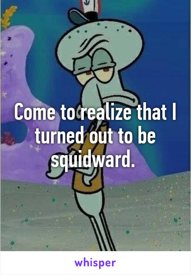 Come to realize that I turned out to be squidward. 