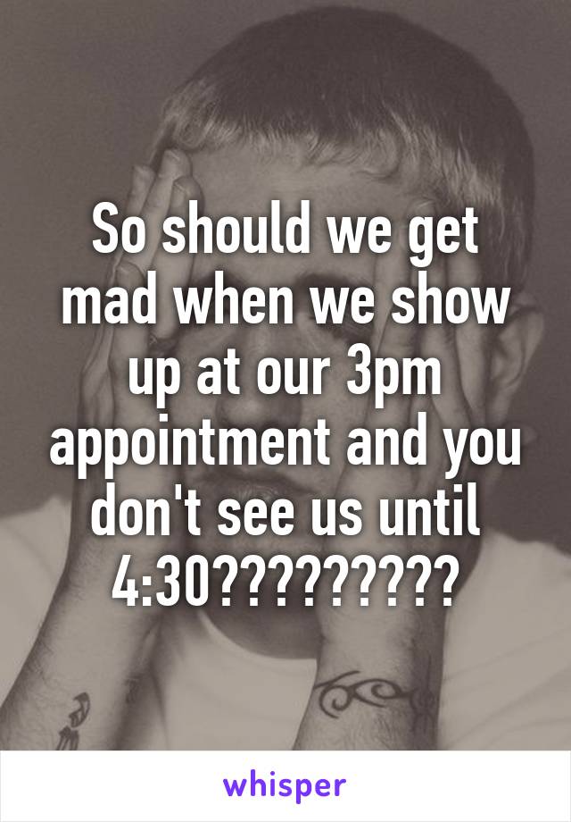 So should we get mad when we show up at our 3pm appointment and you don't see us until 4:30?????????