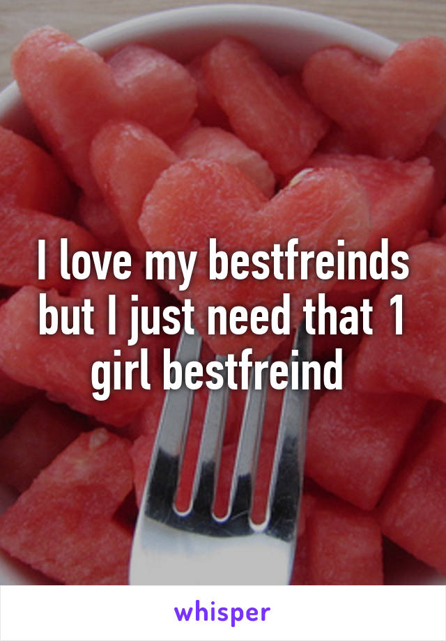 I love my bestfreinds but I just need that 1 girl bestfreind 