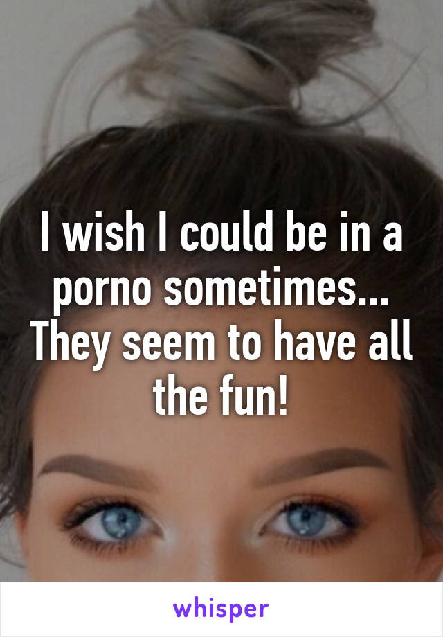 I wish I could be in a porno sometimes... They seem to have all the fun!