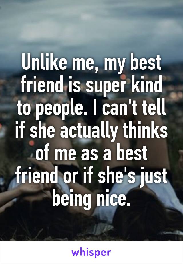 Unlike me, my best friend is super kind to people. I can't tell if she actually thinks of me as a best friend or if she's just being nice.