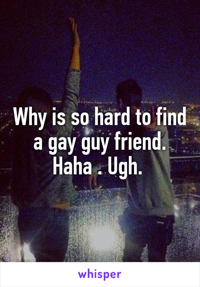 Why is so hard to find a gay guy friend. Haha . Ugh. 