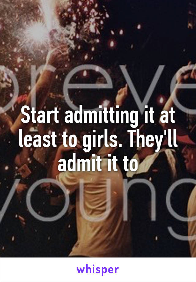 Start admitting it at least to girls. They'll admit it to