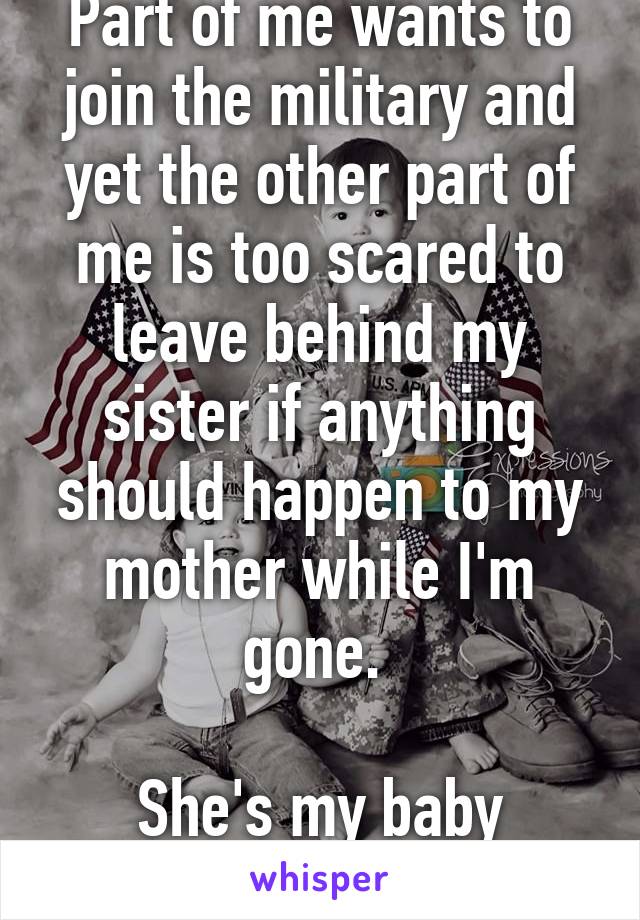 Part of me wants to join the military and yet the other part of me is too scared to leave behind my sister if anything should happen to my mother while I'm gone. 

She's my baby sister.....