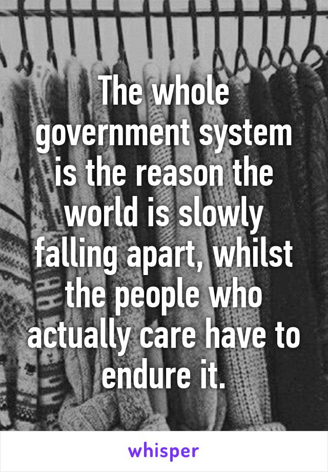 The whole government system is the reason the world is slowly falling apart, whilst the people who actually care have to endure it.