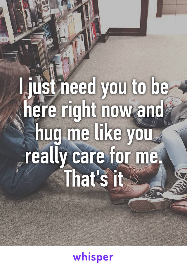 I just need you to be here right now and hug me like you really care for me. That's it