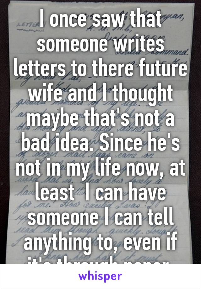 I once saw that someone writes letters to there future wife and I thought maybe that's not a bad idea. Since he's not in my life now, at least  I can have someone I can tell anything to, even if it's through paper.