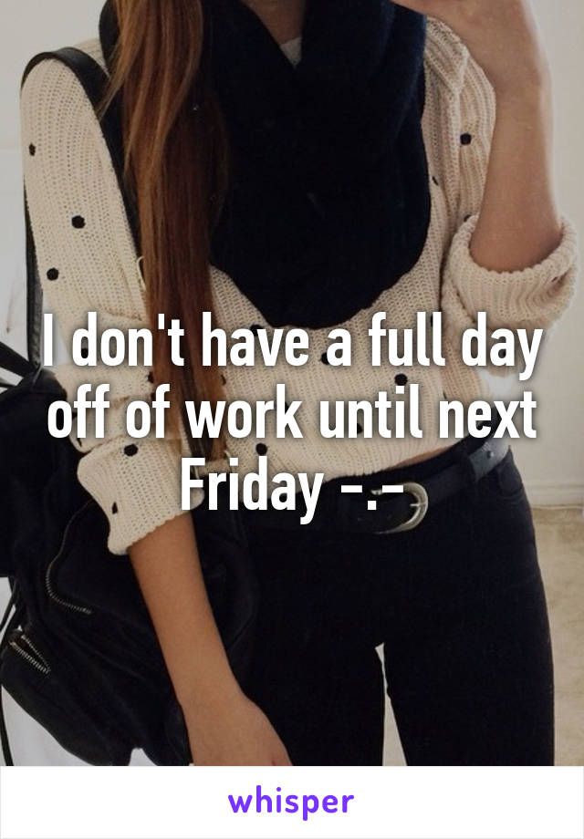 I don't have a full day off of work until next Friday -.-