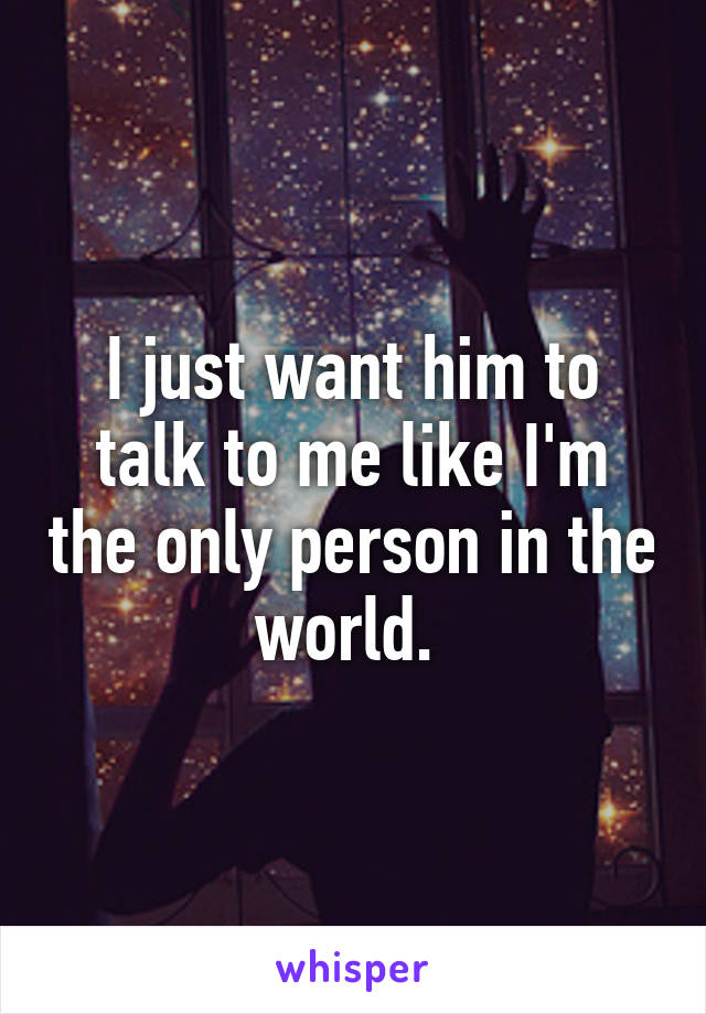 I just want him to talk to me like I'm the only person in the world. 