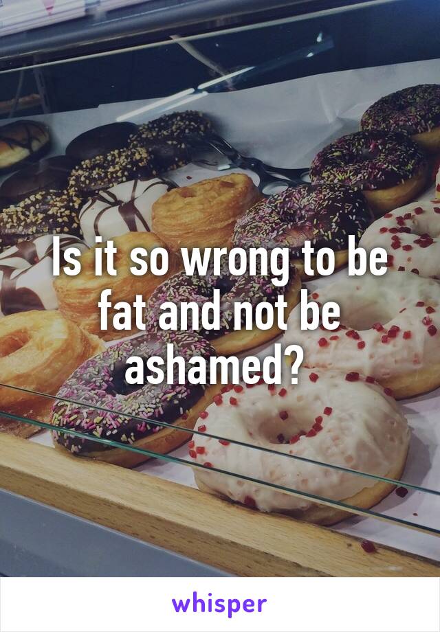 Is it so wrong to be fat and not be ashamed? 