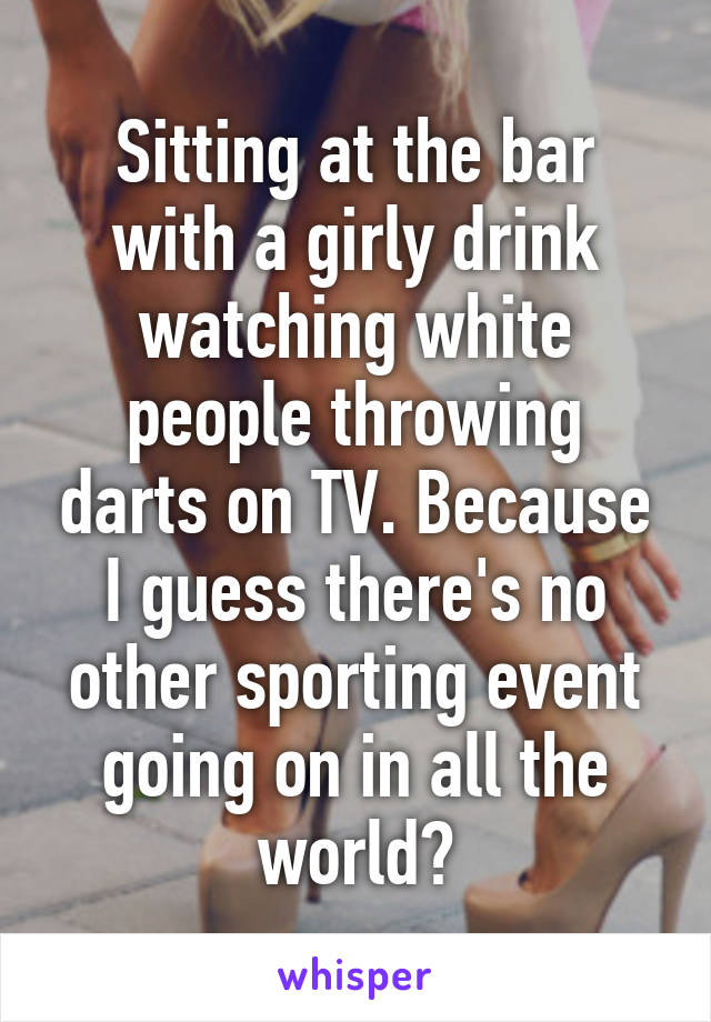 Sitting at the bar with a girly drink watching white people throwing darts on TV. Because I guess there's no other sporting event going on in all the world?