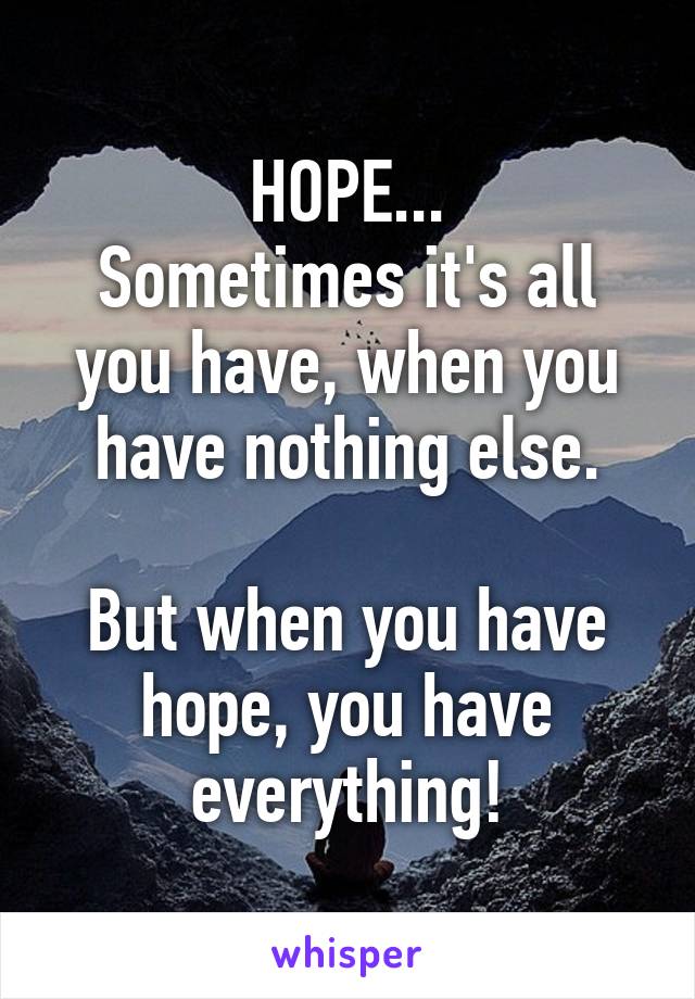 HOPE...
Sometimes it's all you have, when you have nothing else.

But when you have hope, you have everything!