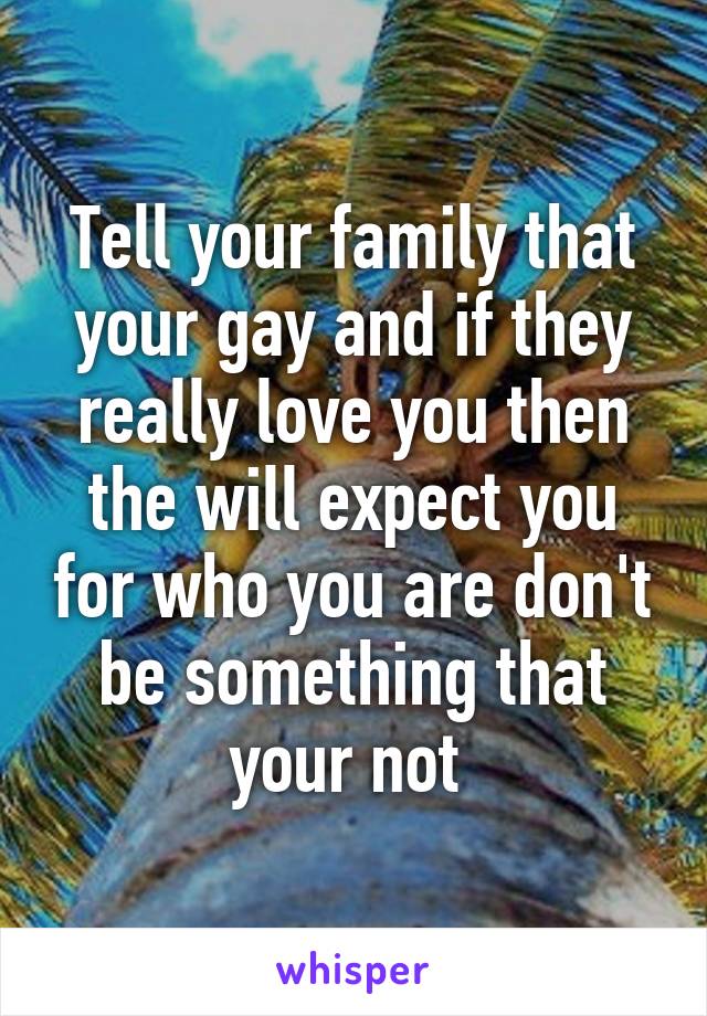 Tell your family that your gay and if they really love you then the will expect you for who you are don't be something that your not 