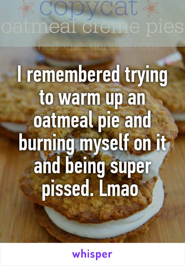 I remembered trying to warm up an oatmeal pie and burning myself on it and being super pissed. Lmao 