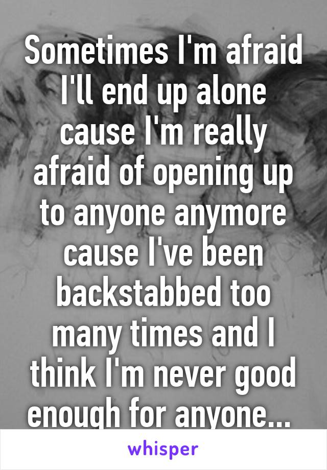 Sometimes I'm afraid I'll end up alone cause I'm really afraid of opening up to anyone anymore cause I've been backstabbed too many times and I think I'm never good enough for anyone... 