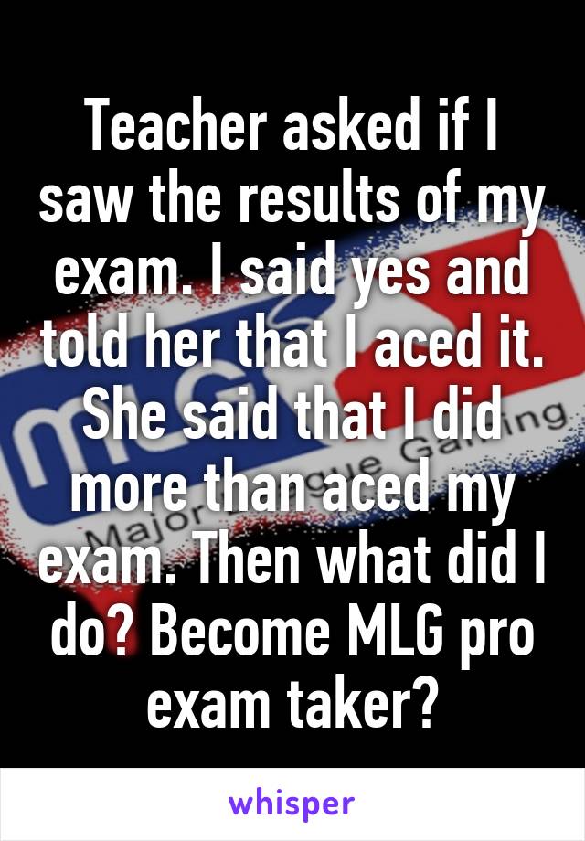 Teacher asked if I saw the results of my exam. I said yes and told her that I aced it. She said that I did more than aced my exam. Then what did I do? Become MLG pro exam taker?