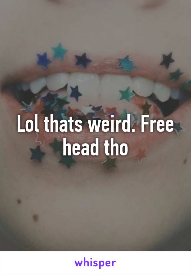 Lol thats weird. Free head tho