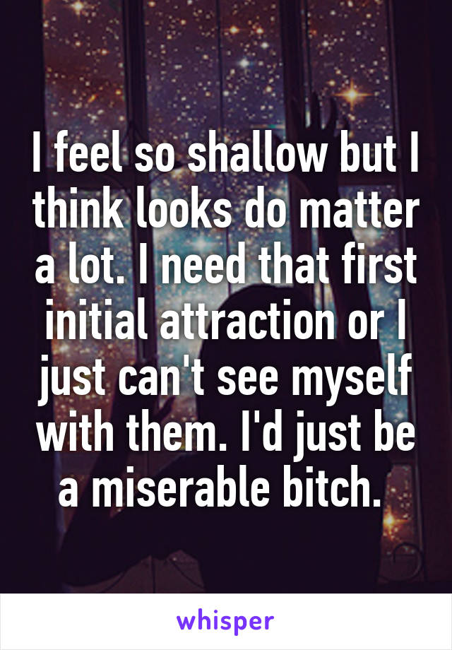 I feel so shallow but I think looks do matter a lot. I need that first initial attraction or I just can't see myself with them. I'd just be a miserable bitch. 