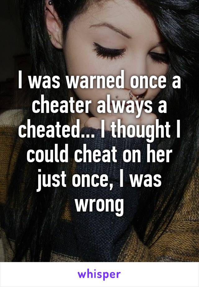 I was warned once a cheater always a cheated... I thought I could cheat on her just once, I was wrong