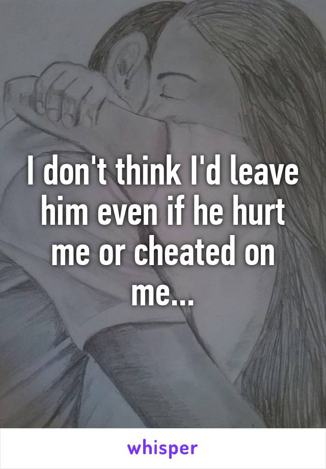 I don't think I'd leave him even if he hurt me or cheated on me...