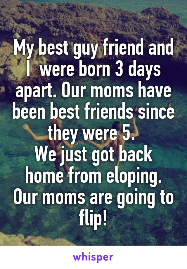 My best guy friend and I  were born 3 days apart. Our moms have been best friends since they were 5. 
We just got back home from eloping. Our moms are going to flip!
