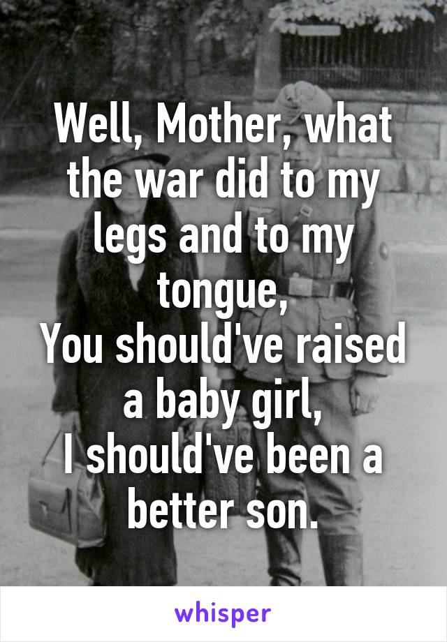 Well, Mother, what the war did to my legs and to my tongue,
You should've raised a baby girl,
I should've been a better son.