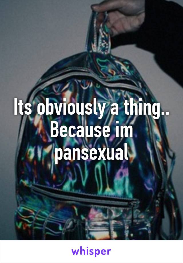 Its obviously a thing.. Because im pansexual