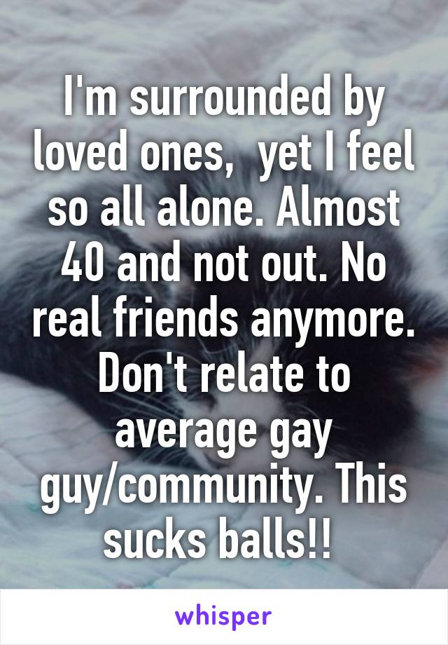 I'm surrounded by loved ones,  yet I feel so all alone. Almost 40 and not out. No real friends anymore. Don't relate to average gay guy/community. This sucks balls!! 