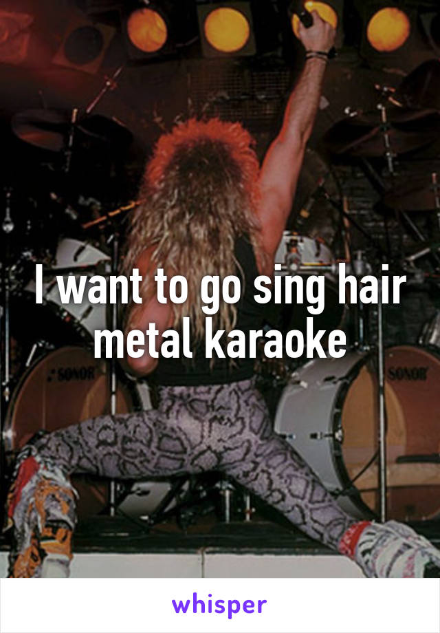 I want to go sing hair metal karaoke