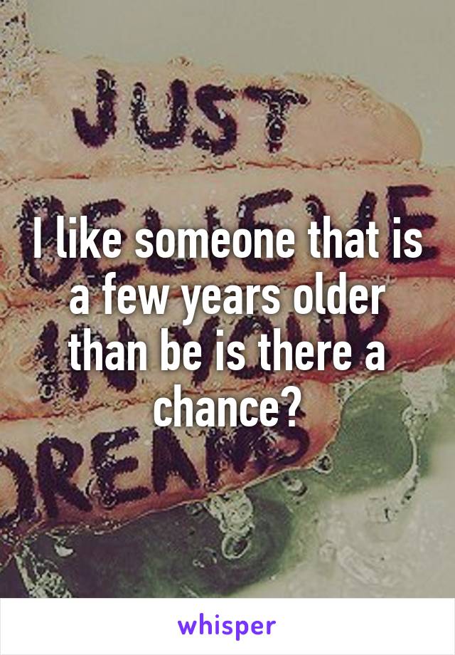 I like someone that is a few years older than be is there a chance?