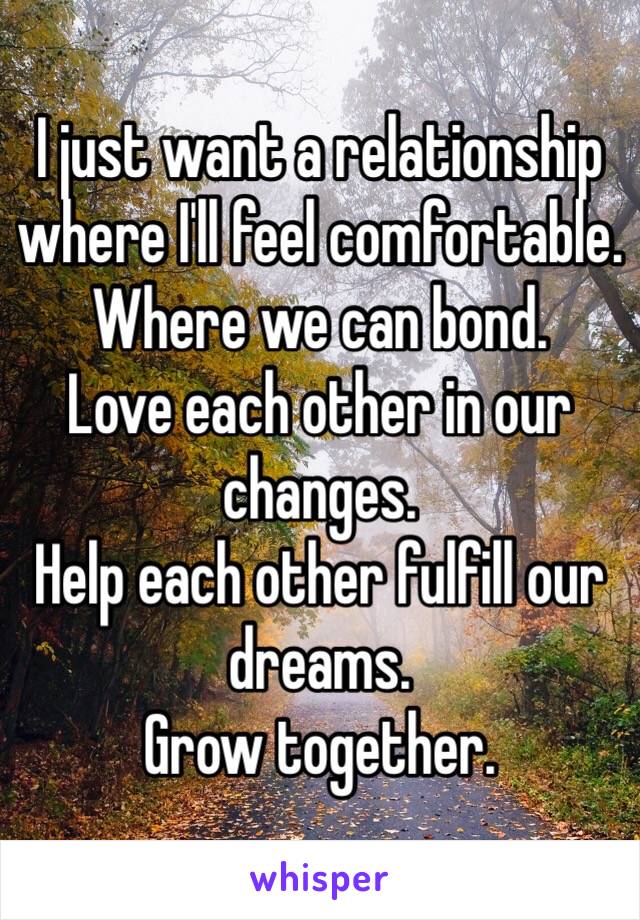 I just want a relationship where I'll feel comfortable. 
Where we can bond.
Love each other in our changes.
Help each other fulfill our dreams.
Grow together.