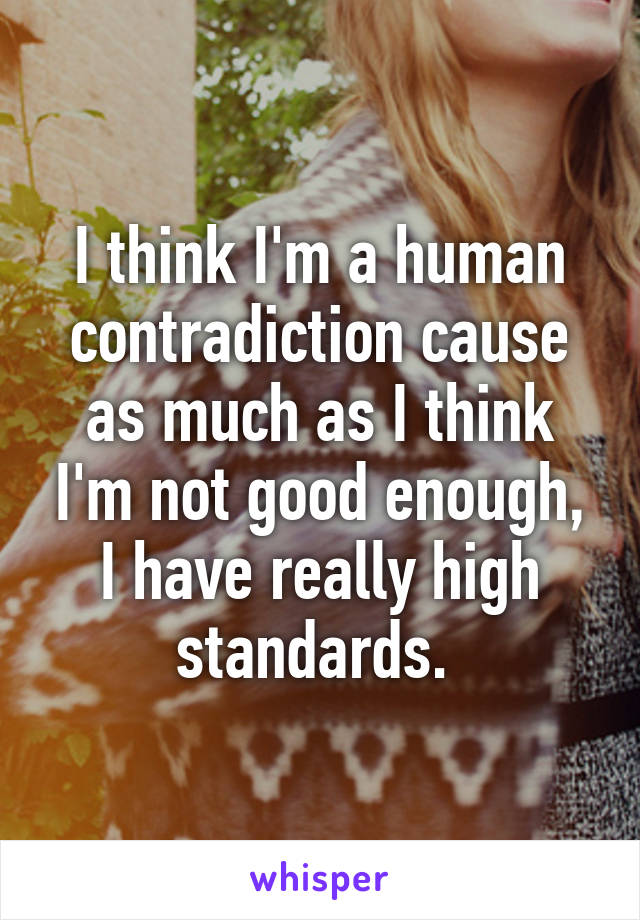 I think I'm a human contradiction cause as much as I think I'm not good enough, I have really high standards. 