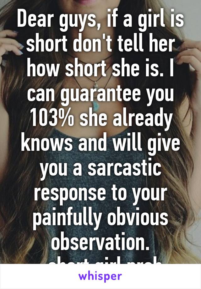 Dear guys, if a girl is short don't tell her how short she is. I can guarantee you 103% she already knows and will give you a sarcastic response to your painfully obvious observation.
-short girl prob