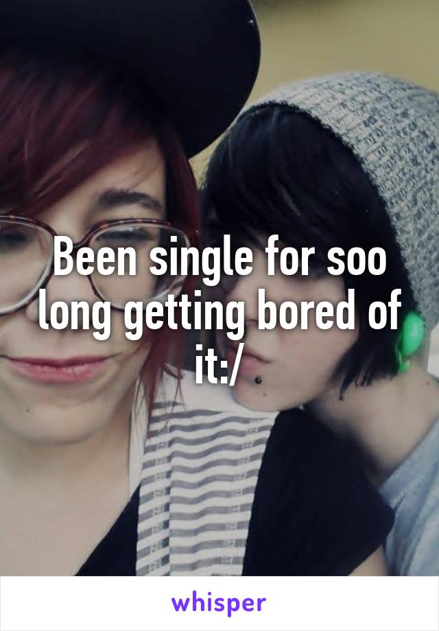 Been single for soo long getting bored of it:/