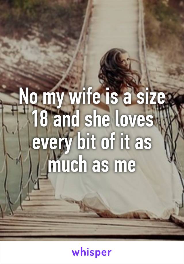 No my wife is a size 18 and she loves every bit of it as much as me